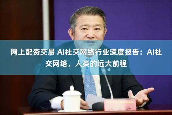 网上配资交易 AI社交网络行业深度报告：AI社交网络，人类的远大前程