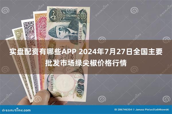 实盘配资有哪些APP 2024年7月27日全国主要批发市场绿尖椒价格行情