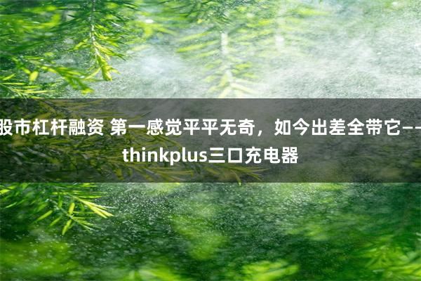 股市杠杆融资 第一感觉平平无奇，如今出差全带它——thinkplus三口充电器