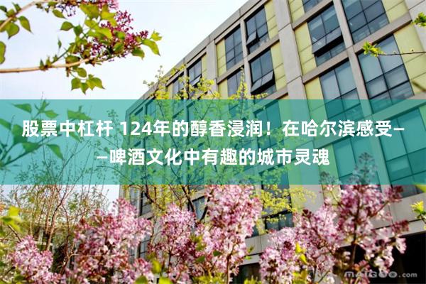 股票中杠杆 124年的醇香浸润！在哈尔滨感受——啤酒文化中有趣的城市灵魂