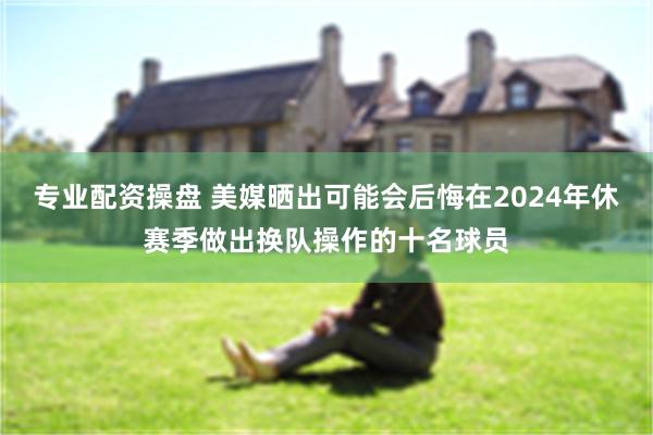 专业配资操盘 美媒晒出可能会后悔在2024年休赛季做出换队操作的十名球员