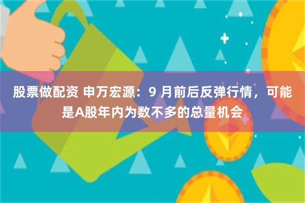 股票做配资 申万宏源：9 月前后反弹行情，可能是A股年内为数不多的总量机会