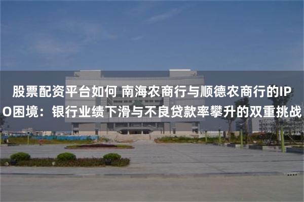 股票配资平台如何 南海农商行与顺德农商行的IPO困境：银行业绩下滑与不良贷款率攀升的双重挑战