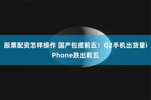 股票配资怎样操作 国产包揽前五！Q2手机出货量iPhone跌出前五