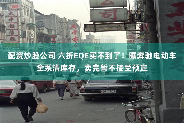 配资炒股公司 六折EQE买不到了！曝奔驰电动车全系清库存，卖完暂不接受预定