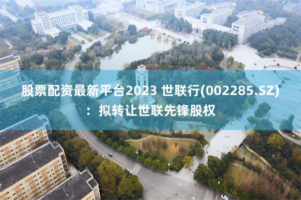 股票配资最新平台2023 世联行(002285.SZ)：拟转让世联先锋股权