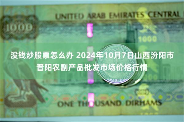 没钱炒股票怎么办 2024年10月7日山西汾阳市晋阳农副产品批发市场价格行情