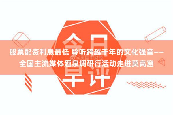 股票配资利息最低 聆听跨越千年的文化强音——全国主流媒体酒泉调研行活动走进莫高窟