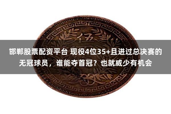 邯郸股票配资平台 现役4位35+且进过总决赛的无冠球员，谁能夺首冠？也就威少有机会