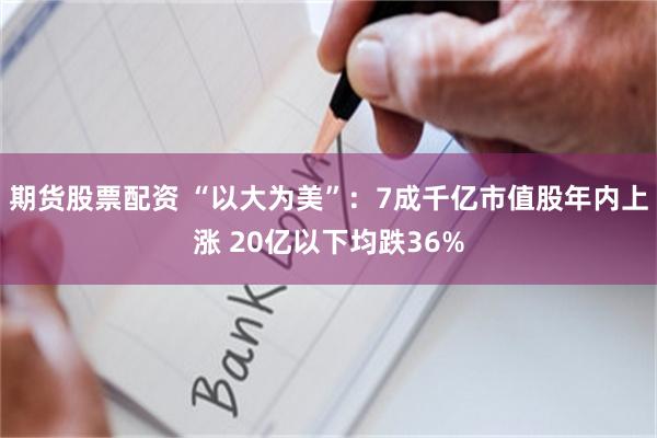 期货股票配资 “以大为美”：7成千亿市值股年内上涨 20亿以下均跌36%