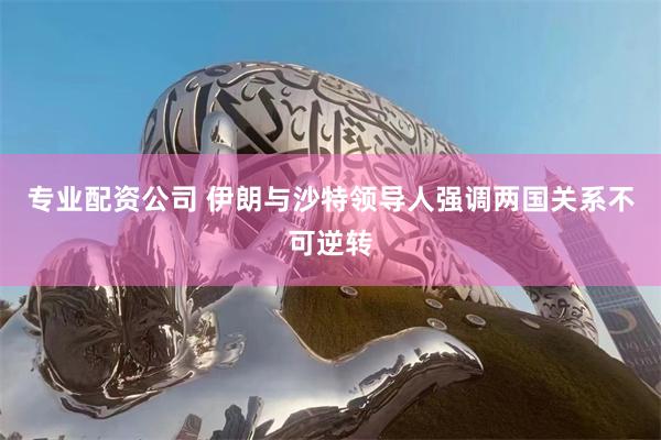 专业配资公司 伊朗与沙特领导人强调两国关系不可逆转