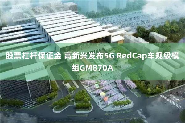 股票杠杆保证金 高新兴发布5G RedCap车规级模组GM870A