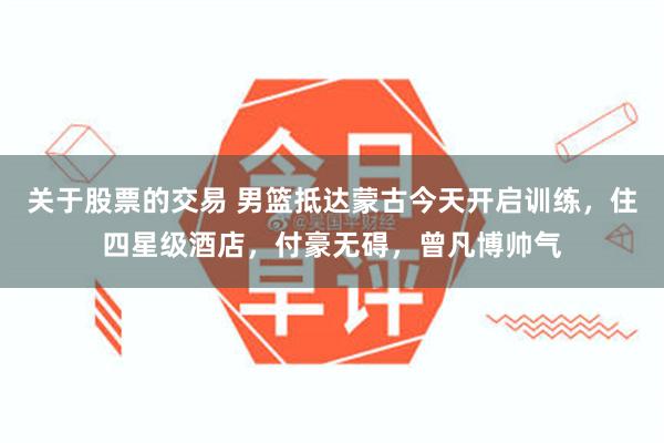 关于股票的交易 男篮抵达蒙古今天开启训练，住四星级酒店，付豪无碍，曾凡博帅气