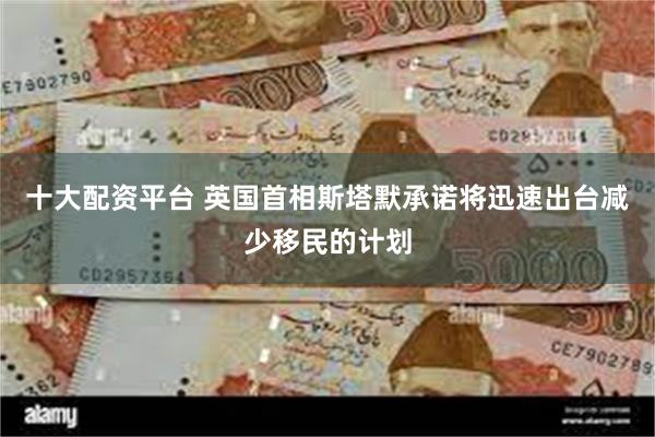 十大配资平台 英国首相斯塔默承诺将迅速出台减少移民的计划