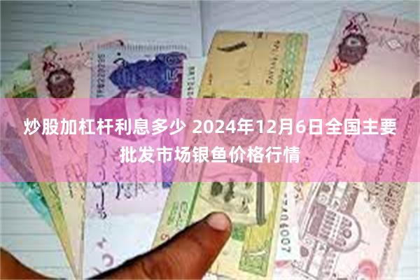 炒股加杠杆利息多少 2024年12月6日全国主要批发市场银鱼价格行情