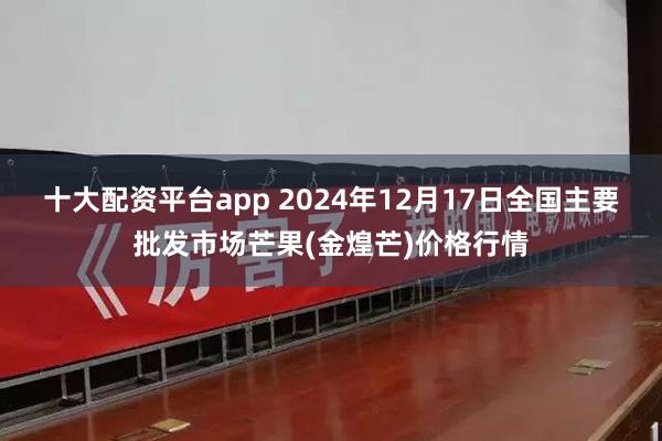 十大配资平台app 2024年12月17日全国主要批发市场芒果(金煌芒)价格行情