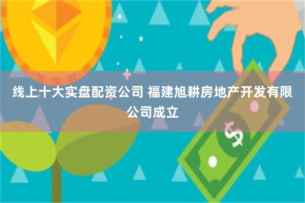 线上十大实盘配资公司 福建旭耕房地产开发有限公司成立