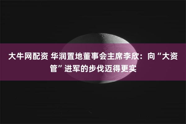 大牛网配资 华润置地董事会主席李欣：向“大资管”进军的步伐迈得更实