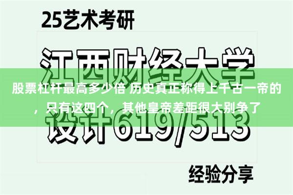 股票杠杆最高多少倍 历史真正称得上千古一帝的，只有这四个，其他皇帝差距很大别争了