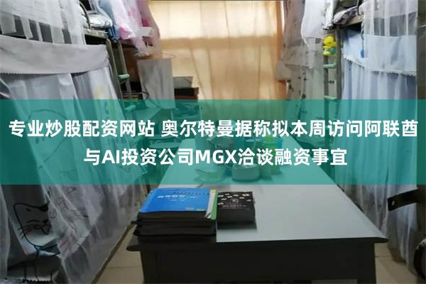 专业炒股配资网站 奥尔特曼据称拟本周访问阿联酋 与AI投资公司MGX洽谈融资事宜