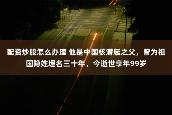 配资炒股怎么办理 他是中国核潜艇之父，曾为祖国隐姓埋名三十年，今逝世享年99岁