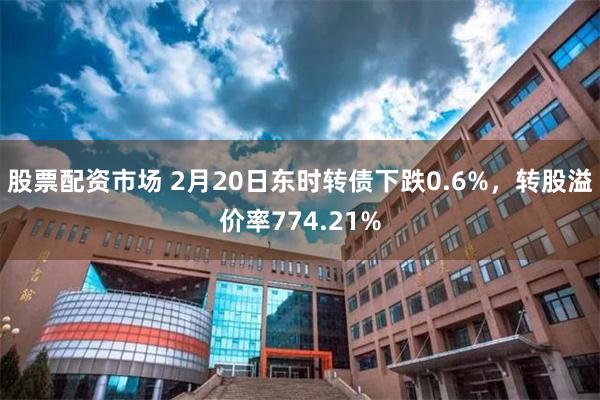 股票配资市场 2月20日东时转债下跌0.6%，转股溢价率774.21%