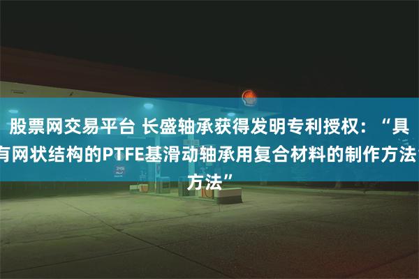 股票网交易平台 长盛轴承获得发明专利授权：“具有网状结构的PTFE基滑动轴承用复合材料的制作方法”